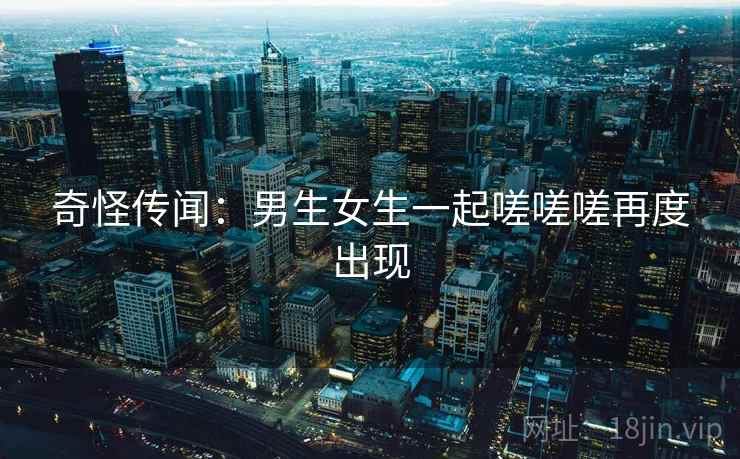 奇怪传闻：男生女生一起嗟嗟嗟再度出现