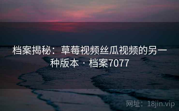 档案揭秘:草莓视频丝瓜视频的另一种版本 · 档案7077 档案揭秘:草莓视频丝瓜视频的另一种版本 · 档案7077