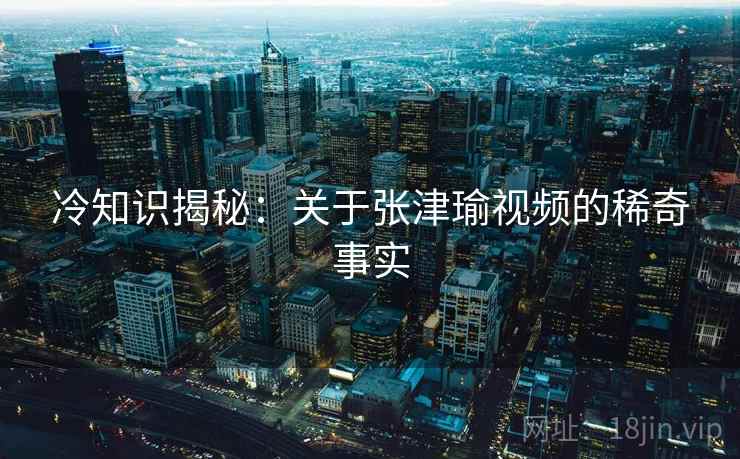 冷知识揭秘:关于张津瑜视频的稀奇事实 冷知识揭秘:关于张津瑜视频的稀奇事实