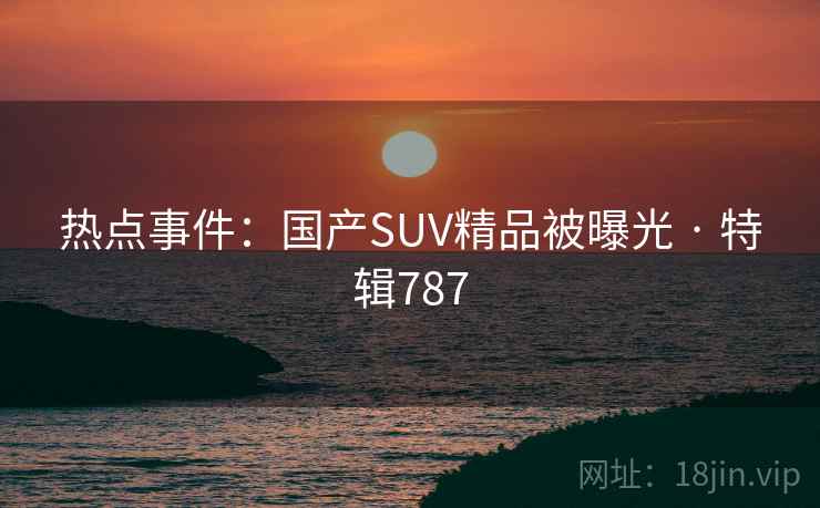 热点事件:国产SUV精品被曝光 · 特辑787 热点事件:国产SUV精品被曝光 · 特辑787