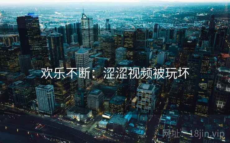 欢乐不断:涩涩视频被玩坏 欢乐不断:涩涩视频被玩坏