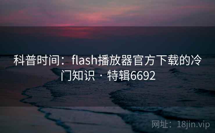 科普时间：flash播放器官方下载的冷门知识 · 特辑6692