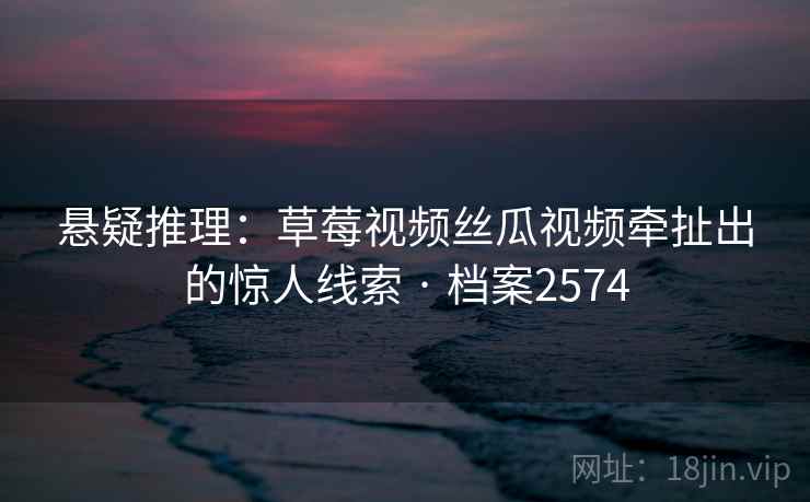 悬疑推理：草莓视频丝瓜视频牵扯出的惊人线索 · 档案2574