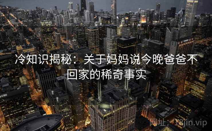 冷知识揭秘:关于妈妈说今晚爸爸不回家的稀奇事实 冷知识揭秘:关于妈妈说今晚爸爸不回家的稀奇事实