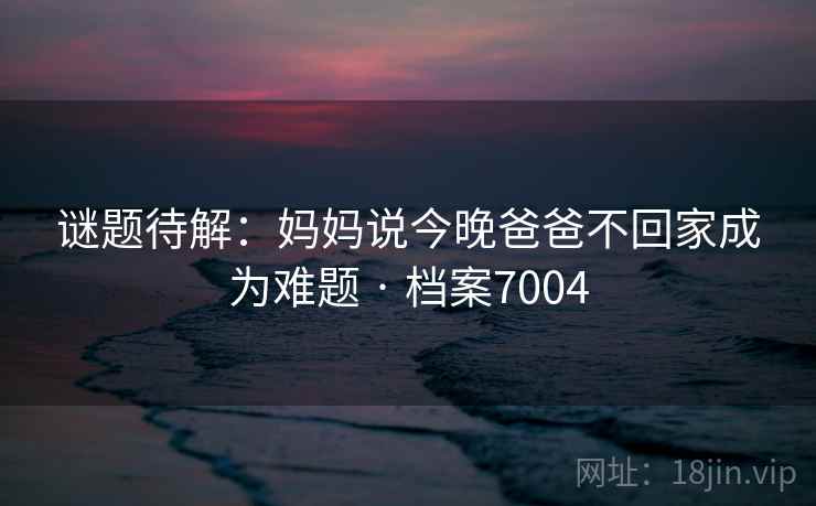 谜题待解:妈妈说今晚爸爸不回家成为难题 · 档案7004 谜题待解:妈妈说今晚爸爸不回家成为难题 · 档案7004
